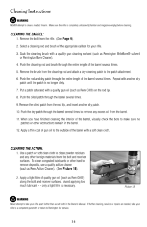 Page 14Cleaning Instructions
WARNING
NEVER attempt to clean a loaded firearm.  Make sure the rifle is completely unloaded (chamber and magazine empty) before cleaning.
CLEANING THE BARREL:
1. Remove the bolt from the rifle.  (See Page 9).
2. Select a cleaning rod and brush of the appropriate caliber for your rifle.
3. Soak the cleaning brush with a quality gun cleaning solvent (such as Remington BriteBore® solvent
or Remington Bore Cleaner).
4.Push the cleaning rod and brush through the entire length of the...