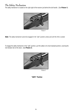Page 67
6
The Safety Mechanism
The safety mechanism is located on the right sight of the receiver just behind the bolt handle.  (See Picture 1).
Note: The safety mechanism cannot be engaged in the “safe” position unless and until the rifle is cocked.
To engage the safety mechanism in the “safe” position, pull the safety to its most rearward position, covering the
red indicator dot on the stock.  (See 
Picture 2).
“SAFE” Position
Picture 1
Picture 2 