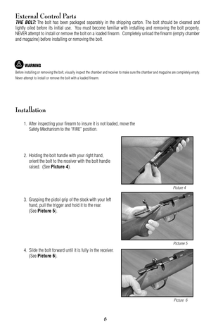 Page 89
8
External Control Parts
THE BOLT:The bolt has been packaged separately in the shipping carton. The bolt should be cleaned and
lightly oiled before its initial use.  You must become familiar with installing and removing the bolt properly.
NEVER attempt to install or remove the bolt on a loaded firearm.  Completely unload the firearm (empty chamber
and magazine) before installing or removing the bolt.
WARNING
Before installing or removing the bolt, visually inspect the chamber and receiver to make sure...