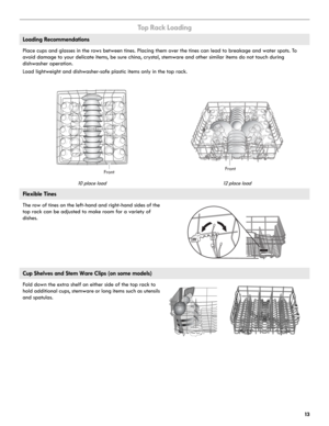 Page 1313
To p  R a c k  L o a d i n g
Loading Recommendations
Place cups and glasses in the rows between tines. Placing them over the tines can lead to breakage and water spots. To 
avoid damage to your delicate items, be sure china, crystal, stemware and other similar items do not touch during 
dishwasher operation. 
Load lightweight and dishwasher-safe plastic items only in the top rack. 
10 place load 12 place load
Flexible Tines
The row of tines on the left-hand and right-hand sides of the 
top rack can be...