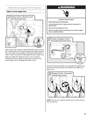 Page 1313
Make Power Supply Cord Connection
Option A, Power Supply Cord:
Route cord so that it does not touch dishwasher motor to lower 
part of dishwasher tub. Pull cord through strain relief in terminal 
box. Take notice when installing or removing the dishwasher in 
order to reduce the chance of damaging the power supply cord.
Select UL Listed/CSA Approved twist-on wire connectors 
(included with power supply cord kit) rated to connect your 
power supply cord to 16-gauge dishwasher wiring.
Remove the green...