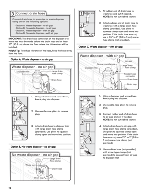 Page 1010
IMPORTANT: The drain hose connection of the disposer or a 
waste tee must be made before the drain trap and at least 
20" (50.8 cm) above the floor where the dishwasher will be 
installed.
Helpful Tip: To reduce vibration of the hose, keep the hose away 
from the floor.
Option A, Waste disposer – no air gap
Option B, No waste disposer – no air gap
Option C, Waste disposer – with air gap
1.Using a hammer and screwdriver, 
knock plug into disposer.
2.Use needle-nose pliers to remove 
plug.
3.Attach...