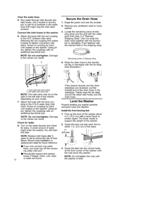 Page 12  
12 Clearthewaterlines 
5,Runwaterthroughbothfaucetsand 
inlethoses,intoabucketorlaundry 
tub,togetridofparticlesinthewater 
linesthatmightclogtheinletvalve 
screens. 
Connecttheinlethosestothewasher 
6,Attachthehosewiththeredcoupling 
totheHOT(bottom)inletvalve. 
Attachingtheredcouplingfirstmakes 
iteasiertotightenconnectionwith 
pliers,Screwoncouplingbyhand 
untilseatedonthewasher.Usingpli- 
ers,tightenthecouplingswithan 
additionaltwo4hirdsturn. 
NOTE:Donotovertighten.Damage 
tothevalvescanresult....