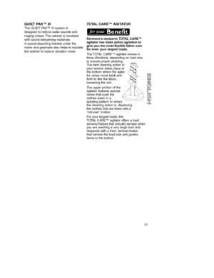 Page 23  
QUIETPAKTMIII 
TheQUIETPAKTMIIIsystemis 
designedtoreducewatersoundsand 
ringingnoises.Thecabinetisinsulated 
withsound-dampeningmaterials. 
Asound-absorbingblanketunderthe 
motorandgearcasealsohelpstoinsulate 
thewashertoreducevibrationnoise. TOTALCARETMAGITATOR 
KenmoresexclusiveTOTALCARETM 
agitatorhastripleactionagitationto 
giveyouthemostflexiblefabriccare 
forevenyourlargestloads. 
TheTOTALCARETMagitatormovesin 
threedirections,dependingonloadsize 
toensurepropercleaning....