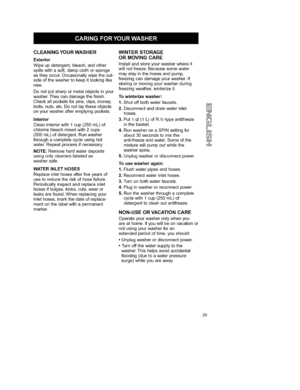 Page 29  
CLEANINGYOURWASHER 
Exterior 
Wipeupdetergent,bleach,andother 
spillswithasoft,dampclothorsponge 
astheyoccur,Occasionallywipetheout- 
sideofthewashertokeepitlookinglike 
new. 
Donotputsharpormetalobjectsinyour 
washer.Theycandamagethefinish. 
Checkallpocketsforpins,clips,money, 
bolts,nuts,etc.Donotlaytheseobjects 
onyourwasherafteremptyingpockets. 
Interior 
Cleaninteriorwith1cup(250mL)of 
chlorinebleachmixedwith2cups 
(500mL)ofdetergent.Runwasher 
throughacompletecycleusinghot...