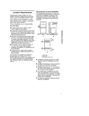 Page 7  
LocationRequirements 
Selectingtheproperlocationforyour 
washerimprovesperformanceandmini- 
mizesnoiseandpossiblewasherwalk, 
Yourwashercanbeinstalledinabase- 
ment,laundryroom,closet,orrecessed 
area.(SeeDrainSystem.) 
Properinstallationisyourresponsibility. 
Youwillneed: 
•Awaterheatersettodeliver120T 
(49_C)watertothewasher. 
•Agroundedelectricaloutletlocatedwith- 
in4ft(1.2m)ofwherethepowercordis 
attachedtothebackofthewasher.(See 
ElectricalRequirements.) 
•Hotandcoldwaterfaucetslocatedwith-...