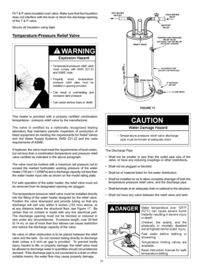 Page 14
14

Fit T & P valve insulation over valve. Make sure that the insulation 
does not interfere with the lever or block the discharge opening 
of the T & P valve.
Secure all insulation using tape.
Temperature-Pressure Relief Valve
This  heater  is  provided  with  a  properly  certified  combination  
temperature - pressure relief valve by the manufacturer.
The  valve  is  certified  by  a  nationally  recognized  testing 
laboratory  that  maintains  periodic  inspection  of  production  of 
listed...