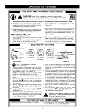 Page 18
18

FOR YOUR SAFETY READ BEFORE LIGHTING
WARNING: If you do not follow these instructions exactly, a fire or 
explosion may result causing property damage, personal injury or loss of life.
• If  you  cannot  reach  your  gas  supplier,  call  the  fire 
department.
C.  Use only your hand to push in or turn the gas control 
knob. Never use tools. If the knob will not push in or 
turn by hand, don’t try to repair it, call a qualified service 
technician. Force or attempted repair may result in a 
fire or...