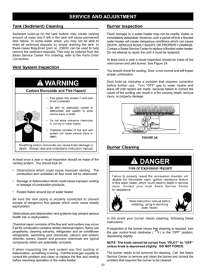 Page 20
20

Tank (Sediment) Cleaning
Sediment  build-up  on  the  tank  bottom  may  create  varying 
amount  of  noise  and  if  left  in  the  tank  will  cause  permanent 
tank  failure.  In  some  water  areas,  you  may  not  be  able  to 
drain  all  sediment  deposits  by  simply  draining  the  tank.  In 
these  cases  Mag-Erad  (part  no.  23600)  can  be  used  to  help 
remove the sediment deposits. This may be ordered from the 
Sears  Service  Center.  For  ordering,  refer  to  the Parts Order...