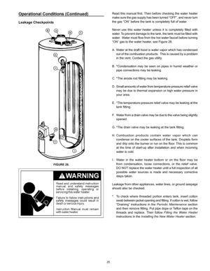 Page 25
25

Operational Conditions (Continued)
Leakage Checkpoints
FIGURE 28.
Read this manual first. Then before checking the water heater 
make sure the gas supply has been turned “OFF”, and never turn 
the gas “ON” before the tank is completely full of water.
Never  use  this  water  heater  unless  it  is  completely  filled  with 
water. To prevent damage to the tank, the tank must be filled with 
water.  Water must flow from the hot water faucet before turning 
“ON” gas to the water heater, see Figure...