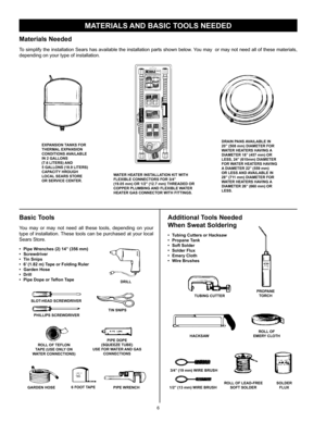 Page 6
6

MATERIALS AND BASIC TOOLS NEEDED
Materials Needed
To simplify the installation Sears has available the installation parts shown below. You may  or may not need all of these materials, 
depending on your type of installation.
WATER HEATER INSTALLATION KIT WITH FLEXIBLE CONNECTORS FOR 3/4” (19.05 mm) OR 1/2” (12.7 mm) THREADED OR COPPER PLUMBING AND FLEXIBLE WATER HEATER GAS CONNECTOR WITH FITTINGS.
EXPANSION TANKS FOR THERMAL EXPANSION CONDITIONS AVAILABLE IN 2 GALLONS (7.6 LITERS) AND 5 GALLONS (18.9...