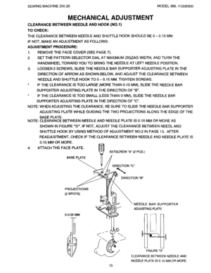 Page 17  
SEWINGMACHINEDIV.20MODEL385.11206300 
MECHANICALADJUSTMENT 
CLEARANCEBETWEENNEEDLEANDHOOK(NO.l) 
TOCHECK: 
THECLEARANCEBETWEENNEEDLEANDSHU3-rLEHOOKSHOULDBE0-0.15MM. 
IFNOT,MAKEANADJUSTMENTASFOLLOWS: 
ADJUSTMENTPROCEDURE: 
1.REMOVETHEFACECOVER(SEEPAGE7). 
2.SETTHEPATrERNSELECTORDIALATMAXIMUMZIGZAGWIDTH,ANDTURNTHE 
HANDWHEELTOWARDYOUTOBRINGTHENEEDLEATLEFTNEEDLEPOSITION. 
3.LOOSEN2SCREWS,SLIDETHENEEDLEBARSUPPORTERADJUSTINGPLATEINTHE 
DIRECTIONOFARROWASSHOWNBELOW,ANDADJUSTTHECLEARANCEBETWEEN...