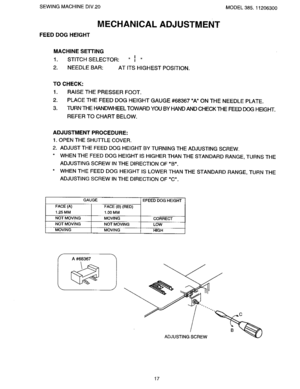 Page 19  
SEWINGMACHINEDIV,20MODEL385.11206300 
MECHANICALADJUSTMENT 
FEEDDOGHEIGHT 
MACHINESEnING 
1.STITCHSELECTOR:I 
t 
2.NEEDLEBAR:ATITSHIGHESTPOSITION. 
TOCHECK: 
1.RAISETHEPRESSERFOOT. 
2.PLACETHEFEEDDOGHEIGHTGAUGE#68367AONTHENEEDLEPLATE. 
3.TURNTHEHANDWHEELTOWARDYOUBYHANDANDCHECKTHEFEEDDOGHEIGHT. 
REFERTOCHARTBELOW. 
ADJUSTMENTPROCEDURE: 
1.OPENTHESHUI-rLECOVER. 
2.ADJUSTTHEFEEDDOGHEIGHTBYTURNINGTHEADJUSTINGSCREW. 
WHENTHEFEEDDOGHEIGHTISHIGHERTHANTHESTANDARDRANGE,TURNSTHE...