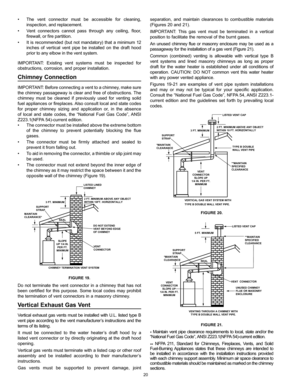 Page 2020
separation, and maintain clearances to combustible materials 
(Figures 20 and 21).
IMPORTANT: This gas vent must be terminated in a vertical 
position to facilitate the removal of the burnt gases.
An unused chimney flue or masonry enclosure may be used as a 
passageway for the installation of a gas vent (Figure 21).
Common (combined) venting is allowable with vertical type B 
vent systems and lined masonry chimneys as long as proper 
draft for the water heater is established under all conditions of...