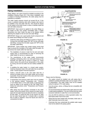 Page 2121
Piping  Installation                                                  
Piping, fittings, and valves should be installed according to the 
installation drawing (Figure 22). If the indoor installation area 
is subject to freezing temperatures, the water piping must be 
protected by insulation.
The water supply pressure should not exceed 80 psi. If this 
occurs, a pressure reducing valve with a bypass may need to 
be installed in the cold water inlet line. This should be placed 
on the supply to the...