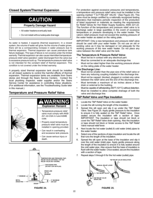 Page 2222
For protection against excessive pressures and temperatures, 
a temperature and pressure relief valve must be installed in the 
opening marked “T & P RELIEF VALVE.” (See Figure 24). This 
valve must be design certified by a nationally recognized testing 
laboratory that maintains periodic inspection of the production 
of listed equipment or materials as meeting the requirements 
for Relief Valves for Hot Water Supply Systems, ANSI Z21.22. 
The function of the temperature and pressure relief valve is...