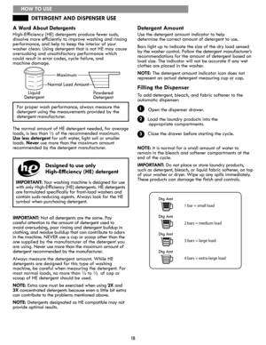 Page 1818
DETERGENT AND DISPENSER USE
A	Word	About	Detergents
High-Efficiency (HE) detergents produce fewer suds, 
dissolve more efficiently to improve washing and rinsing 
performance, and help to keep the interior of your 
washer clean. Using detergent that is not HE may cause 
oversudsing and unsatisfactory performance which 
could result in error codes, cycle failure, and  
machine damage.
For proper wash performance, always measure the
detergent using the measurements provided by the 
detergent...