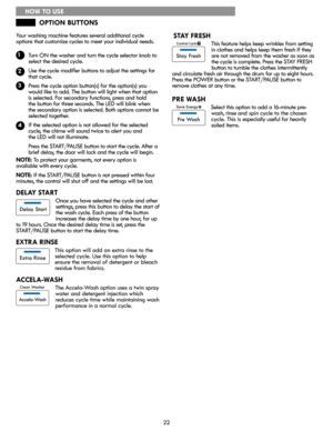 Page 2222
Your washing machine features several additional cycle
options that customize cycles to meet your individual needs.
        Turn ON the washer and turn the cycle selector knob to
        select the desired cycle.
        Use the cycle modifier buttons to adjust the settings for
        that cycle.
        Press the cycle option button(s) for the option(s) you
        would like to add. The button will light when that option
        is selected. For secondary functions, press and hold    
        the...