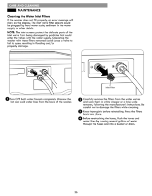 Page 2626
CARE AND CLEANING
Cleaning	the	Water	Inlet	Filters
If the washer does not fill properly, an error message will 
show on the display. The inlet valve filter screens could 
be plugged by hard water scale, sediment in the water  
supply, or other debris.
NOTE: The inlet screens protect the delicate parts of the 
inlet valve from being damaged by particles that could 
enter the valves with the water supply. Operating the 
washer with these filters removed could cause a valve to 
fail to open, resulting in...