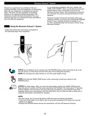 Page 2828
Kenmore Connect™ System
HOLD the mouthpiece of your phone over the POWER button, when instructed to do so by 
the call center, no more than one inch from (but not touching) the machine. 
NOTE: Do not press any other buttons or turn the cycle selector knob. 
PUSH and hold the WASH TEMP button while continuing to hold your phone to the  
POWER button. 
LISTEN for three beeps. After you hear the three beeps, release the WASH TEMP button. 
Keep the phone in place until the tone transmission has finished....