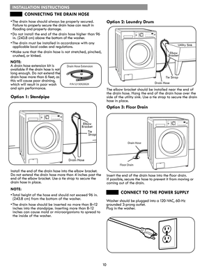 Page 1010
Drain Hose Extension
P/N 5215ER2002K
Drain Hose
Floor Drain
INSTALLATION INSTRUCTIONS
CONNECTING THE DRAIN HOSE
CONNECT TO THE POWER SUPPLY
• The drain hose should always be properly secured. 
Failure to properly secure the drain hose can result in 
flooding and property damage.
• Do not install the end of the drain hose higher than 96 
in. (243.8 cm) above the bottom of the washer.
• The drain must be installed in accordance with any 
applicable local codes and regulations.
• Make sure that the drain...