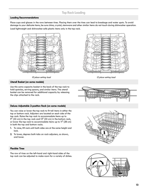 Page 1313
To p  R a c k  L o a d i n g
Loading Recommendations
Place cups and glasses in the rows between tines. Placing them over the tines can lead to breakage and water spots. To avoid 
damage to your delicate items, be sure china, cr ystal, stemware and other similar items do not touch during dishwasher operation. 
Load lightweight and dishwasher-safe plastic items only in the top rack. 
10 place setting load 12 place setting load
Utensil Basket (on some models)
Use this extra capacity basket in the back of...