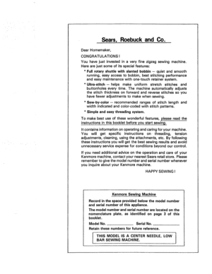 Page 2  
Sears,RoebuckandCo. 
DearHomemaker, 
CONGRATULATIONS! 
Youhavejustinvestedinaveryfinezigzagsewingmachine. 
Herearejustsomeofitsspecialfeatures: 
*Fullrotaryshuttlewithslantedbobbin--quietandsmooth 
running,easyaccesstobobbin,beststitchingperformance 
andeasymaintenancewithone-touchretainersystem. 
*Ultra-stitch-helpsmakeuniformstretchstitchesand 
buttonholeseverytime.Themachineautomaticallyadjusts 
thestitchthicknessonforwardandreversestitchessoyou 
havefeweradjustmentstomakewhensewing....