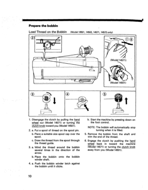 Page 12  
_!1IIII- 
Preparethebobbin 
LoadThreadontheBobbin(Model14501,14502,14571,14572only) 
® 
(Model14571) 
(Model14501) 
® 
........t. ® 
1.Disengagetheclutchbypullingthei_and 
wheelout(Model14571)orturningthe 
clutchknobtowardyou(Model14501). 
.a. 
b. 
.a. Putaspoolofthreadonthespoolpin. 
Placeasuitablesizespoolcapoverthe 
spool. 
c.Drawthethreadfromthespoolthrough 
thethreadguide. 
Windthethreadaroundthebobbin 
severaltimesinthedirectionofthe 
arrow. 
b.Placethebobbinontothebobbin 
windershaft....