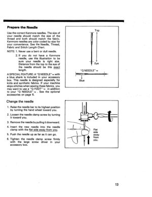 Page 15  
PreparetheNeedle 
UsethecorrectKenmoreneedles.Thesizeof 
yourneedleshouldmatchthesizeofthe 
threadandbothshouldmatchthefabric. 
Kenmoreneedlesarecolor-codedbysizefor 
yourconvenience.SeetheNeedle,Thread, 
FabricandStitchLengthChart. 
NOTE:1.Neveruseabentordullneedle. 
2.IfyoudonothaveaKenmore 
needle,usethisillustrationtobe 
sureyourneedleisrightsize. 
Distancefromthetoptotheeyeof 
theneedleshouldbethisexact 
length. 
ASPECIALFEATURE:AQNEEDLETMwith 
ablueshankisincludedinyouraccessory...