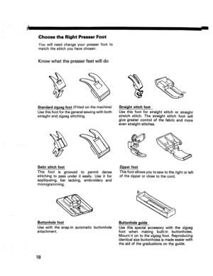 Page 20  
:lj_I 
ChoosetheRightPresserFoot 
Youwillneedchangeyourpresserfootto 
matchthestitchyouhavechosen. 
Knowwhatthepresserfeetwilldo 
± Standardzigzagfoot(Fittedonthemachine) 
Usethisfootforthegeneralsewingwithboth 
striaghtandzigzagstitching. 
Satinstitchfoot 
Thisfootisgroovedtopermitdense 
stitchingtopassunderiteasily.Useitfor 
appliqueing,bartacking,embroideryand 
monogramming. 
Buttonholefoot 
Usewiththesnap-inautomaticbuttonhole 
attachment. Straightstitchfoot 
Usethisfootforstraightstitchorstraight...