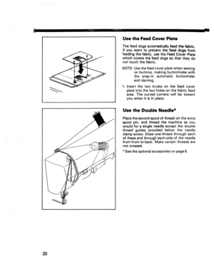 Page 22  
IIII IIIIIEr,¸ IIIII 
UsetheFeedCoverPlate 
Thefeeddogsautomaticallyfeedthefabric. 
Ifyouwanttopreventthefeeddogsfrom 
feedingthefabric,usetheFeedCoverPlate 
whichcoversthefeeddogssothattheydo 
nottouchthefabric. 
NOTE:Usethefeedcoverplatewhensewing 
onbuttons,makingbuttonholeswith 
thesnap-inautomaticbuttonholer 
anddarning. 
1.Insertthetwoknobsonthefeedcover 
plateintothetwoholesonthefabricfeed 
area.Thecurvedcornerswillbetoward 
youwhenitisinplace. L 
/I 
i1 
l UsetheDoubleNeedle*...