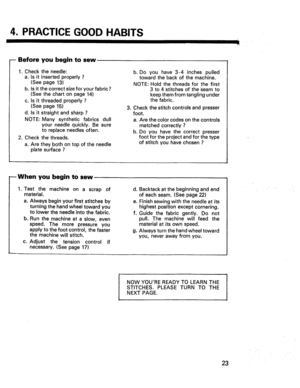 Page 25  
4.PRACTICEGOODHABITS 
--Beforeyoubegintosew 
1.Checktheneedle: 
a.Isitinsertedproperly? 
(Seepage13) 
b.Isitthecorrectsizeforyourfabric? 
(Seethechartonpage14) 
c.Isitthreadedproperly? 
(Seepage15) 
d.Isitstraightandsharp? 
NOTE:Manysyntheticfabricsdull 
yourneedlequickly.Besure 
toreplaceneedlesoften. 
2.Checkthethreads. 
a.Aretheybothontopoftheneedle 
platesurface? b.Doyouhave3-4inchespulled 
towardthebackofthemachine. 
NOTE:Holdthethreadsforthefirst 
3to4stitchesoftheseamto...