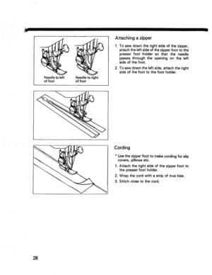 Page 30  
Needletoleft 
offoot Needletoright 
offoot Attachingazipper 
1.Tosewdowntherightsideofthezipper, 
attachtheleftsideofthezipperfoottothe 
presserfootholdersothattheneedle 
passesthroughtheopeningontheleft 
sideofthefoot. 
2.Tosewdowntheleftside,attachtheright 
sideofthefoottothefootholder. 
Cording 
*Usethezipperfoottomakecordingforslip 
covers,pillowsetc. 
1.Attachtherightsideofthezipperfootto 
thepresserfootholder. 
2.Wrapthecordwithastripoftruebias. 
3.Stitchclosetothecord. 
28  