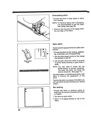 Page 32  
Overcastingstitch 
*Choosethisstitchtokeepseamsorfabric 
fromraveling. 
NOTE:Toreinforceseamswithovercasting, 
itisrecommendedtousethethree- 
stepzigzag(seepage33). 
1.Stitchsothatthepointofthezigzagclears 
therawedgeofthefabric. 
Satinstitch 
foot I0 
! 
! 
I I 
I 
I 
I 
l 
I 
I 
I 
_1 Satinstitch 
Closelyspacedzigzagstitchesarecalledsatin 
stitches. 
*Choosethisstitchforbartacking,applique- 
ing,embroideryandmonogramming. 
1.Setthestitchlengthcontrolattheorange 
linebetween0and24....