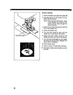 Page 34  
Feedcover Buttonsewing 
1.Attachthefeedcoverplate(seepage20). 
2.Usecleartapetofixthebuttononyour 
fabricbeforestitching. 
. 
4. 
5. 
6. NOTE:Whensewingaflatbutton,place 
apinbetweentheholessoyour 
buttonwillbelooseenoughfor 
easybuttoning. 
Alignthetwoholesofthebuttonwiththe 
slotofthepresserfoot. 
Lowerthepresserfoot. 
Turnthehandwheelbyhanduntilthe 
needlepointisjustabovethebutton. 
Adjustthestitchwidthcontrolsothe 
needlewillenteroneholeofthebutton. 
= 
Turnthehandwheelagainsotheneedle...