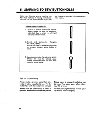 Page 46  
6.LEARNINGTOSEWBUTTONHOLES 
WithyourKenmoresewingmachineyou 
havetwomethodsofmakingbuttonholes. 
Youmayusethebuilt-insystemoryoumay usethesnap-inautomaticbuttonholeattach- 
mentsystem. -,J 
Choosethebuttonholestyle 
. Built-inormanualbuttonholes(rectan- 
gular)Choosethisstyleforwaistband, 
cuffs,beltslotsorwhereyouwillneed 
onlyoneortwobuttons. 
2.Roundendbuttonholes(Template 
No.45195,45196) 
Choosethisstyleforseriesofbuttonholes 
ondresses,blouses,vests,jacketsor 
coats....