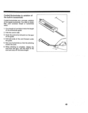 Page 51  
IIIIII 
CordedButtonholes(avariationof 
thebuilt-inbuttonhole) 
Cordedbuttonholesareastrongervariation 
oftheregularbuttonhole.Youneedtoobtain 
fillercord(crotchetthreadorbuttonhole 
twist). 
1.Cutalengthofcordabouttwicethelength 
ofthebuttonholeguide. 
2.Foldthecordinhalf. 
3.Hookthecordatitsmidpointonthespur 
Oftheguide. 
4.Pullbothendsofthecordforwardunder 
theguide. 
5.Sewyourbuttonholesothatthestitching 
coversthecord. 
6.Whenstitchingiscomplete,releasethe 
cordfromthespur,pulltheendsofthe...