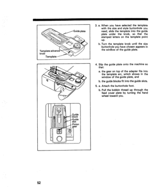 Page 54  
Jl! 
,_._.,--Guideplate 
Te__ 
keomPlateadvance_ 
Template_-.,vv 
IIIIFII_{II}iIIIltl..J..-Guide 
IIIllmli!.LJilII1_fIslot 
IllllII_i!itlllll11-Pien_On 
J ,a, 
bo Whenyouhaveselectedthetemplate 
withthesizeandstylebuttonholeyou 
need,slidethetemplateintotheguide 
plateundertheknob,sothatthe 
stampedlettersonthetemplatepoint 
up. 
Turnthetemplateknobuntilthesize 
buttonholeyouhavechosenappearsin 
thewinSowoftheguideplate. 
4.Sliptheguideplateontothemachineso 
that: 
al thegearontopoftheadapterfitsinto...