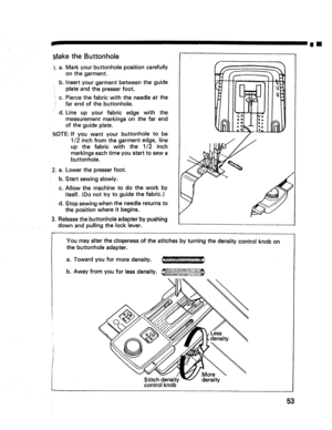 Page 55  
rIll 
MaketheButtonhole 
1.a, 
b. 
C. 
d. Markyourbuttonholepositioncarefully 
onthegarment. 
Insertyourgarmentbetweentheguide 
plateandthepresserfoot. 
Piercethefabricwiththeneedleatthe 
farendofthebuttonhole. 
Lineupyourfabricedgewiththe 
measurementmarkingsonthefarend 
oftheguideplate. 
NOTE:Ifyouwantyourbuttonholetobe 
1/2inchfromthegarmentedge,line 
upthefabricwiththe1/2inch 
markingseachtimeyoustarttosewa 
buttonhole. 
2.a.Lowerthepresserfoot. 
b.Startsewingslowly....