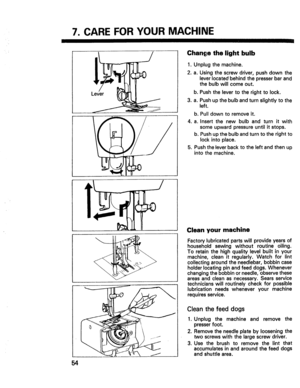 Page 56  
7.CAREFORYOURMACHINE 
Chan_jethelightbulb 
1.Unplugthemachine. 
2.a.Usingthescrewdriver,pushdownthe 
leverlocatedbehindthepresserbarand 
thebulbwillcomeout. 
b.Pushthelevertotherighttolock. 
3.a.Pushupthebulbandturnslightlytothe 
left. 
b.Pulldowntoremoveit. 
4.a.Insertthenewbulbandturnitwith 
someupwardpressureuntilitstops. 
b.Pushupthebulbandturntotherightto 
lockintoplace. 
5.Pushtheleverbacktotheleftandthenup 
intothemachine. 
54 1:1 Cleanyourmachine 
Factorylubricatedpartswillprovideyearsof...