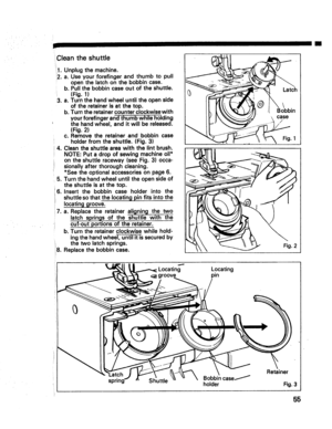 Page 57  
Cleantheshuttle 
1.Unplugthemachine. 
2.a.Useyourforefingerandthumbtopull 
openthelatchonthebobbincase. 
b.Pullthebobbincaseoutoftheshuttle. 
(Fig.1) 
3,a.Turnthehandwheeluntiltheopenside 
oftheretainerisatthetop. 
b.Turntheretainercounterclockwisewith 
yourforefingerandthumbwhileholding 
thehandwheel,anditwillbereleased. 
(Fig.2) 
c.Removetheretainerandbobbincase 
iholderfromtheshuttle.(Fig.3) 
J4.Cleantheshuttleareawiththelintbrush. 
NOTE:Putadropofsewingmachineoil*...