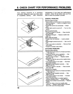 Page 58  
8.CHECKCHARTFORPERFORMANCEPROBLEMS 
Yoursewingmachineisaprecision 
instrument,designedtogiveyoumanyyears 
oftroublefreesewingwithminumum 
56 maintenance.Ifyouhaveanyperformance 
problem,checkthelistbelowandyoullbe 
abletosolvetheproblemyourself. 
GENERALPROBLEMS 
Machinedoesnotsew. 
*Handwheelorclutchknobisnotreturnedto 
stitchingposition.-Pushinortightenclutch 
(seepage10). 
*Powerlinecordisnotconnected.--Check 
plug. 
*Power/lightswitchturnedoff,--Turnonthe 
switch. 
Machinejams/knocks....