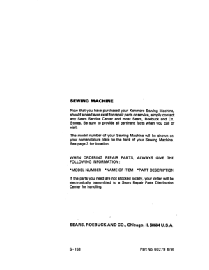 Page 60  
SEWINGMACHINE 
NowthatyouhavepurchasedyourKenmoreSewingMachine, 
shouldaneedeverexistforrepairpartsorservice,simplycontact 
anySearsServiceCenterandmostSears,RoebuckandCo. 
Stores.Besuretoprovideallpertinentfactswhenyoucallor 
visit. 
ThemodelnumberofyourSewingMachinewillbeshownon 
yournomenclatureplateonthebackofyourSewingMachine. 
Seepage3forlocation. 
WHENORDERINGREPAIRPARTS,ALWAYSGIVETHE 
FOLLOWINGINFORMATION• 
*MODELNUMBER*NAMEOFITEM*PARTDESCRIPTION...