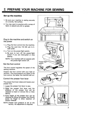Page 9  
2.PREPAREYOURMACHINEFORSEWING 
Setupthemachine 
1.Besureyourmachineisrestingsecurely 
onasturdy,flatsurface. 
2.Youmaywanttopracticewithascrapof 
fabrictoabsorbanydirtorgrease. 
Pluginthemachineandswitchon 
thepower 
1.a.Plugthefootcontrolintothemachine. 
b.Plugthecordinto110-120voltA.C. 
walloutlet. 
Turnonthepower/lightswitch. 
Besuretoturnoffthepower/light 
switchifyouareinterruptedorstop 
sewing. 
NOTE:Yourmachinewillnotoperatewith 
thepower/lightswitchoff. 
Setthefootcontrol...