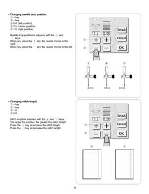 Page 31  
•Changingneedledropposition 
_j_+key 
®-key 
0.0(leftposition) 
(_3.5(centerposition) 
7.0(rightposition) 
Needledroppositionisadjustedwiththe_and 
--keys. 
Whenyoupressthe÷key,theneedlemovestothe 
right. 
Whenyoupressthe--key,theneedlemovestotheleft. 
•Changingstitchlength 
_j_+key 
Q-key 
®1.0 
_)5.0 
Stitchlengthisadjustedwiththe+and--keys. 
Thelargerthenumber,thegreaterthestitchlength. 
Pressthe÷keytoincreasethestitchlength. 
Pressthe_keytodecreasethestitchlength. s 
® ® ® 
® 
I 
I 
I 
I 
I 
I 
I...