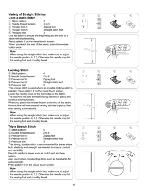 Page 33  
VarietyofStraightStitches 
Lock-a-maticStitch 
Stitchpattern:3 
Needlethreadtension2to6 
PresserfootA:Zigzagfoot 
PresserfootH:Straightstitchfoot 
Pressuredial3 
Usethisstitchtosecurethebeginningandtheendofa 
seamwithbackstitching. 
Presspattern3onthevisualtouchscreen. 
Whenyoureachtheendoftheseam,pressthereverse 
buttononce. 
Note: 
Whenusingthestraightstitchfoot,makesuretoadjust 
theneedlepositionto3.5.Otherwisetheneedlemayhit 
thesewingfootandpossiblybreak. 
LockingStitch 
Stitchpattern:4...