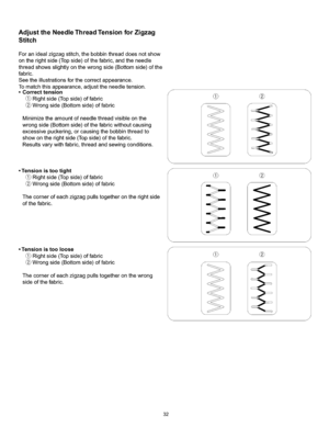 Page 38  
AdjusttheNeedleThreadTensionforZigzag 
Stitch 
Foranidealzigzagstitch,thebobbinthreaddoesnotshow 
ontherightside(Topside)ofthefabric,andtheneedle 
threadshowsslightlyonthewrongside(Bottomside)ofthe 
fabric. 
Seetheillustrationsforthecorrectappearance. 
Tomatchthisappearance,adjusttheneedletension. 
•Correcttension 
Rightside(Topside)offabric 
Wrongside(Bottomside)offabric 
Minimizetheamountofneedlethreadvisibleonthe 
wrongside(Bottomside)ofthefabricwithoutcausing...