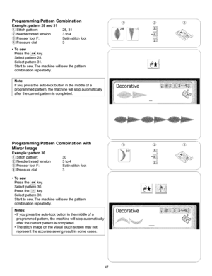 Page 53  
ProgrammingPatternCombination 
Example:pattern28and31 
Stitchpattern:28,31 
Needlethreadtension3to4 
PresserfootF:Satinstitchfoot 
Pressuredial3 
•Tosew 
Pressthekey. 
Selectpattern28. 
Selectpattern31. 
Starttosew.Themachinewillsewthepattern 
combinationrepeatedly. 
Note: 
Ifyoupresstheauto-lockbuttoninthemiddleofa 
programmedpattern,themachinewillstopautomatically 
afterthecurrentpatterniscompleted. f 
ProgrammingPatternCombinationwith 
MirrorImage 
Example:pattern30 
Stitchpattern:30...