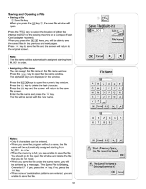 Page 58  
SavingandOpeningaFile 
•Savingafile 
Savefilekey 
Whenyoupressthekey_,thesaveritewindowwill 
open. 
Pressthe_key,toselectthelocationofeitherthe 
internalmemoryofthesewingmachineoraCompactFlash 
Card(adapterrequired). 
Whenyoupressthe_j!.;_keys,youwillbeabletosee 
thesavedfilesinthepreviousandnextpages. 
PressOKkeytosavethefileandthescreenwillreturnto 
theoriginalscreen. 
Note:1  Thefilenamewillbeautomaticallyassignedstartingfrom 
M_001inorder. 
•Assigningafilename...