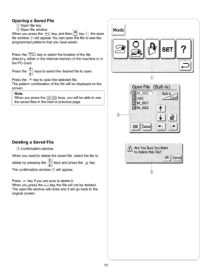 Page 59  
OpeningaSavedFile 
Openfilekey 
Openfilewindow 
Whenyoupressthe.o_o;key,andthen_key_,theopen 
filewindow_willappear.Youcanopenthefiletosewthe 
programmedpatternsthatyouhavesaved. 
Pressthe_&_keytoselectthelocationofthefile 
directory,eitherintheinternalmemoryofthemachineorin 
thePC-Card. 
Pressthe_keystoselectthedesiredfiletoopen. 
PresstheOKkeytoopentheselectedfile. 
Thepatterncombinationofthefilewillbedisplayedonthe 
screen. 
Note: 
Whenyoupressthe!_!!f_keys,youwillbeabletosee...